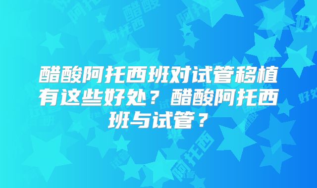 醋酸阿托西班对试管移植有这些好处?醋酸阿托西班与试管?