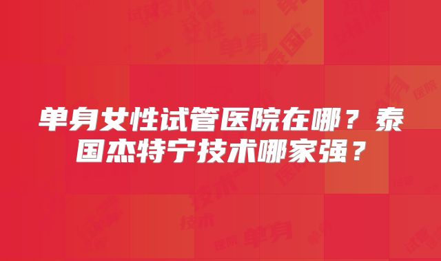 单身女性试管医院在哪?泰国杰特宁技术哪家强?