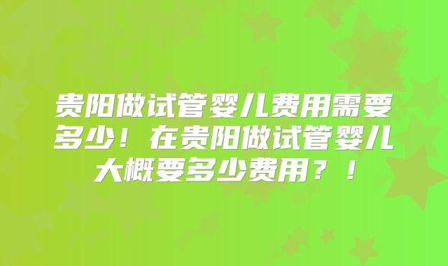贵阳做试管婴儿费用需要多少！在贵阳做试管婴儿大概要多少费用？！