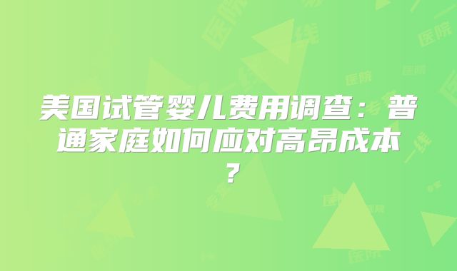 美国试管婴儿费用调查:普通家庭如何应对高昂成本?