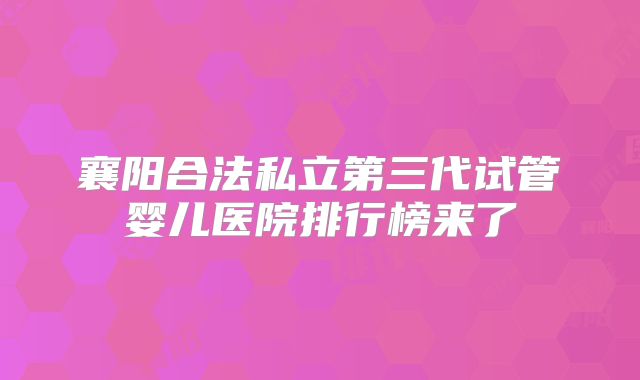 襄阳合法私立第三代试管婴儿医院排行榜来了
