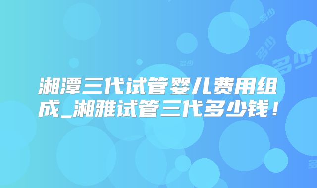 湘潭三代试管婴儿费用组成_湘雅试管三代多少钱!