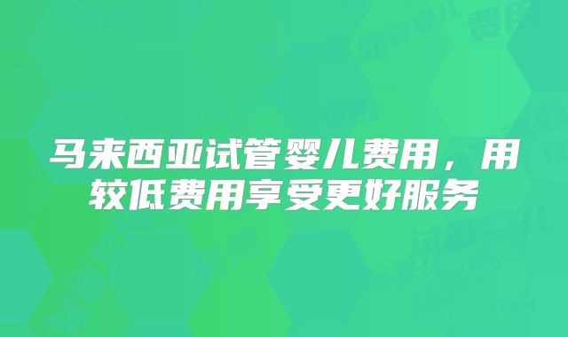 马来西亚试管婴儿费用，用较低费用享受更好服务