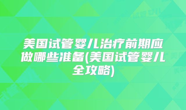 美国试管婴儿治疗前期应做哪些准备(美国试管婴儿全攻略)