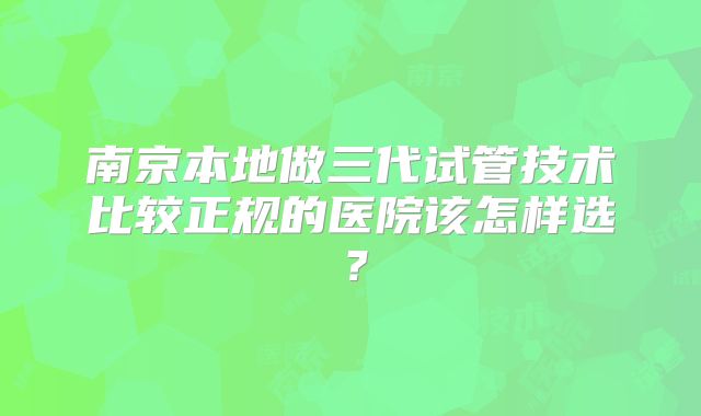 南京本地做三代试管技术比较正规的医院该怎样选？