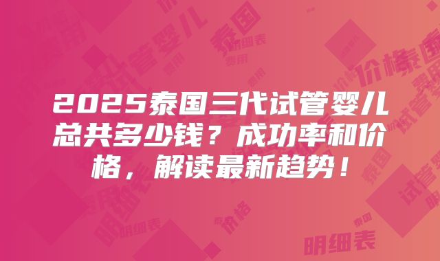 2025泰国三代试管婴儿总共多少钱？成功率和价格，解读最新趋势！