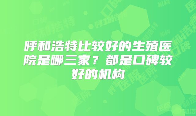 呼和浩特比较好的生殖医院是哪三家？都是口碑较好的机构