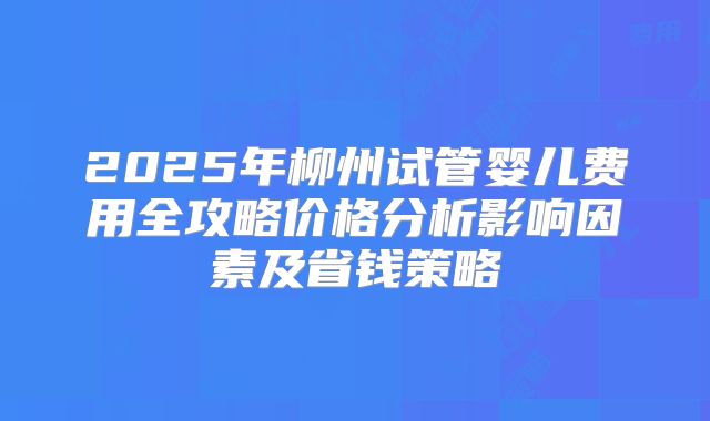 2025年柳州试管婴儿费用全攻略价格分析影响因素及省钱策略