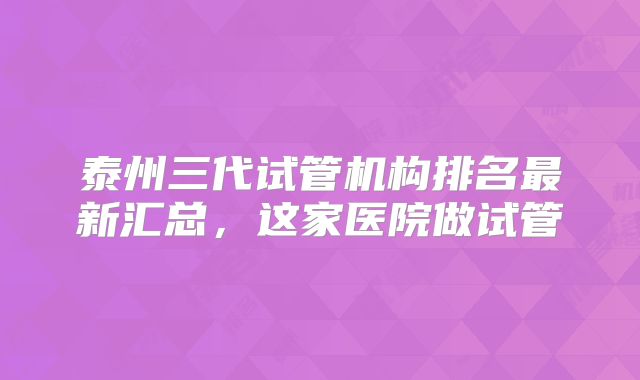 泰州三代试管机构排名最新汇总，这家医院做试管