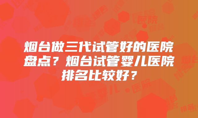 烟台做三代试管好的医院盘点？烟台试管婴儿医院排名比较好？