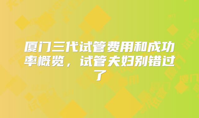 厦门三代试管费用和成功率概览，试管夫妇别错过了