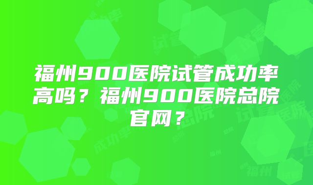 福州900医院试管成功率高吗？福州900医院总院官网？