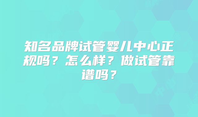 知名品牌试管婴儿中心正规吗？怎么样？做试管靠谱吗？