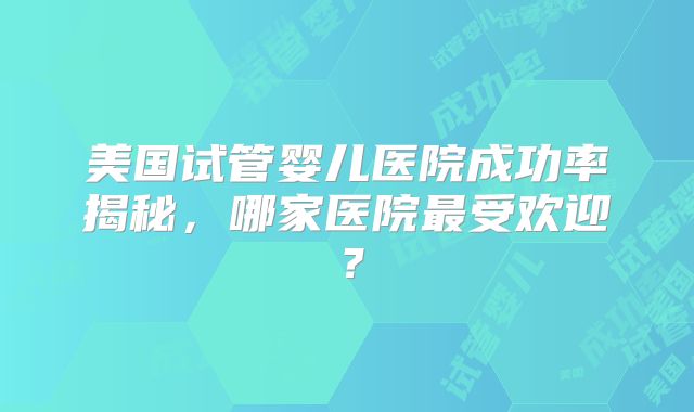 美国试管婴儿医院成功率揭秘,哪家医院最受欢迎?