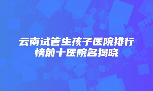 云南试管生孩子医院排行榜前十医院名揭晓