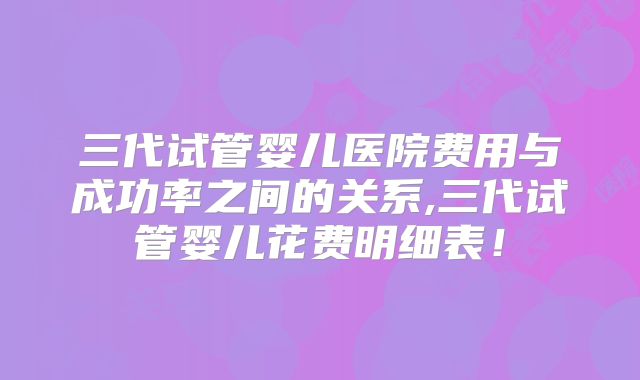 三代试管婴儿医院费用与成功率之间的关系,三代试管婴儿花费明细表！