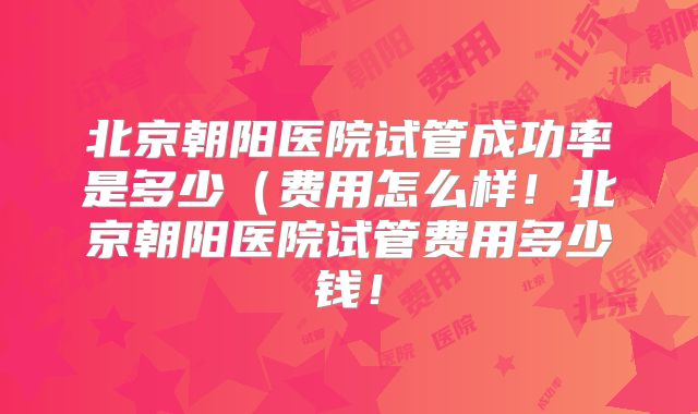 北京朝阳医院试管成功率是多少（费用怎么样！北京朝阳医院试管费用多少钱！