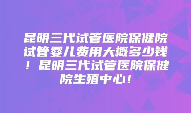 昆明三代试管医院保健院试管婴儿费用大概多少钱！昆明三代试管医院保健院生殖中心！