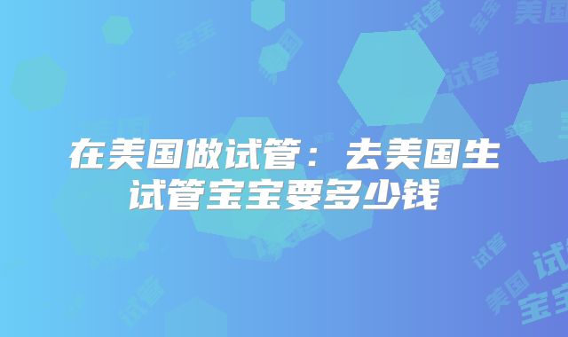 在美国做试管：去美国生试管宝宝要多少钱