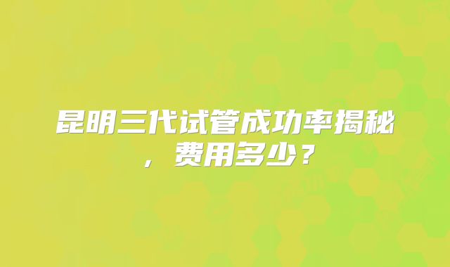 昆明三代试管成功率揭秘,费用多少?