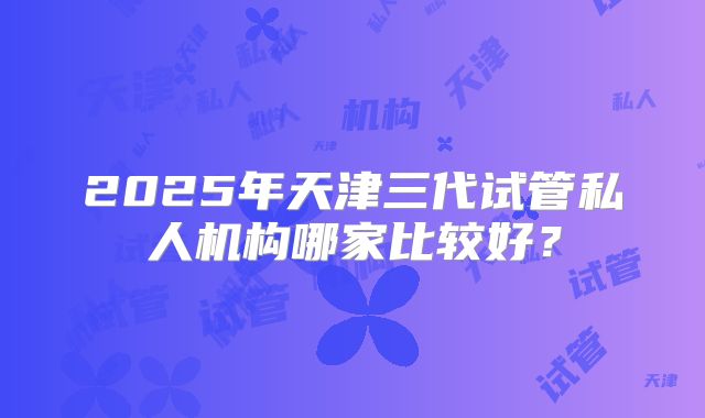 2025年天津三代试管私人机构哪家比较好？