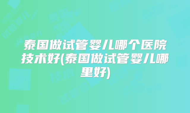 泰国做试管婴儿哪个医院技术好(泰国做试管婴儿哪里好)
