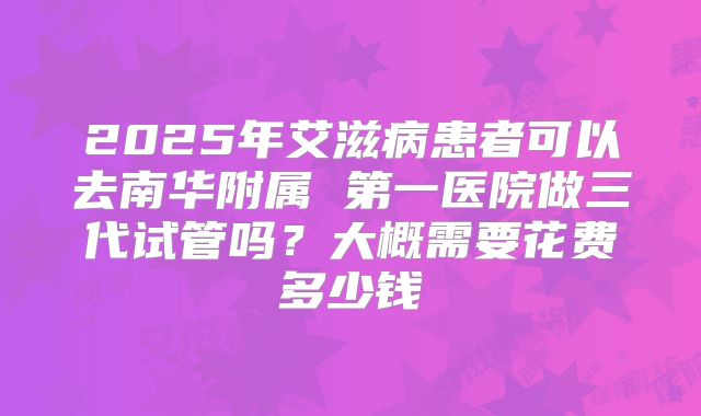 2025年艾滋病患者可以去南华附属 第一医院做三代试管吗？大概需要花费多少钱