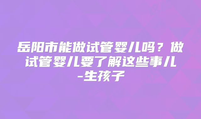 岳阳市能做试管婴儿吗?做试管婴儿要了解这些事儿-生孩子