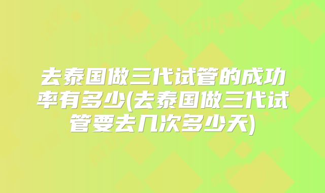 去泰国做三代试管的成功率有多少(去泰国做三代试管要去几次多少天)