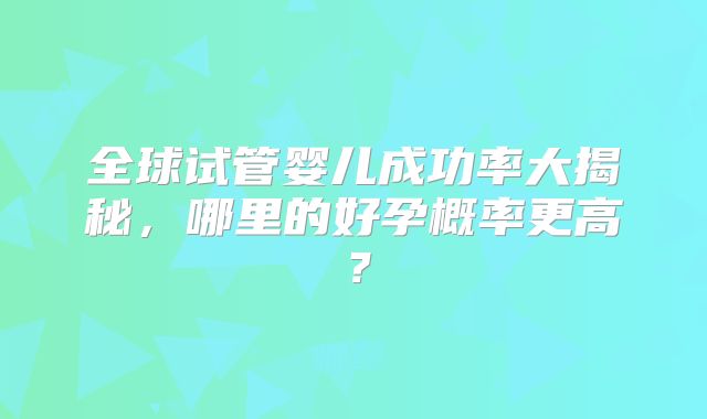 全球试管婴儿成功率大揭秘,哪里的好孕概率更高?