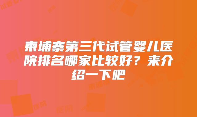 柬埔寨第三代试管婴儿医院排名哪家比较好?来介绍一下吧
