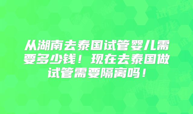 从湖南去泰国试管婴儿需要多少钱!现在去泰国做试管需要隔离吗!
