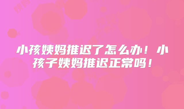 小孩姨妈推迟了怎么办！小孩子姨妈推迟正常吗！
