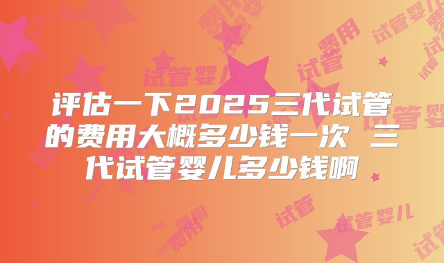 评估一下2025三代试管的费用大概多少钱一次 三代试管婴儿多少钱啊