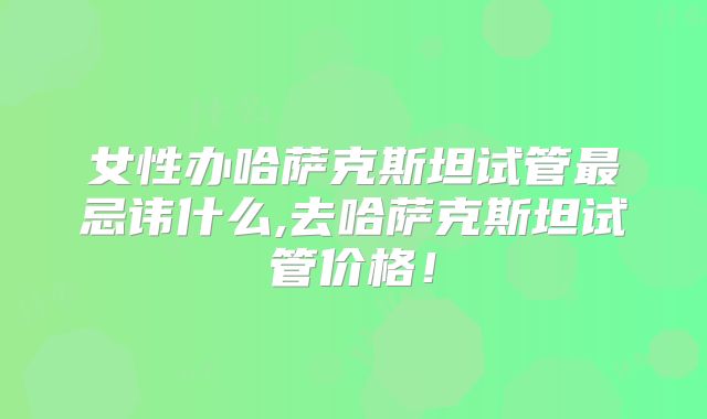 女性办哈萨克斯坦试管最忌讳什么,去哈萨克斯坦试管价格！
