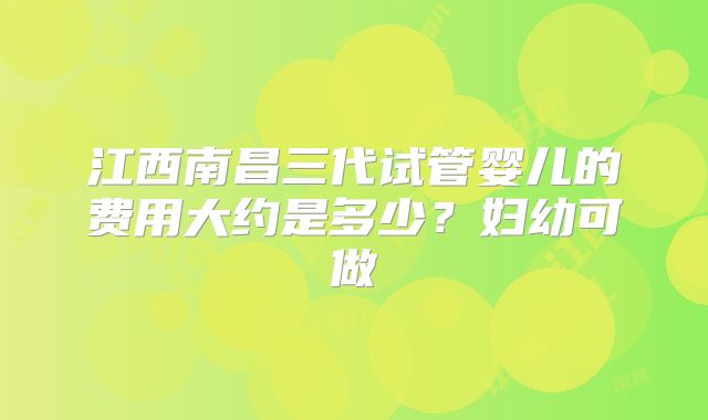 江西南昌三代试管婴儿的费用大约是多少？妇幼可做