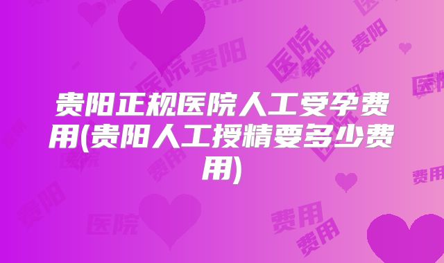 贵阳正规医院人工受孕费用(贵阳人工授精要多少费用)