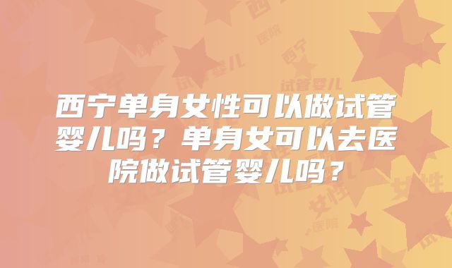 西宁单身女性可以做试管婴儿吗？单身女可以去医院做试管婴儿吗？