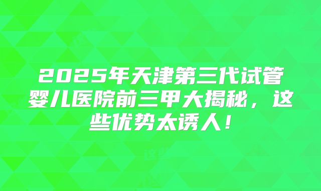 2025年天津第三代试管婴儿医院前三甲大揭秘,这些优势太诱人!