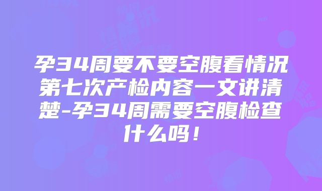 孕34周要不要空腹看情况第七次产检内容一文讲清楚-孕34周需要空腹检查什么吗！