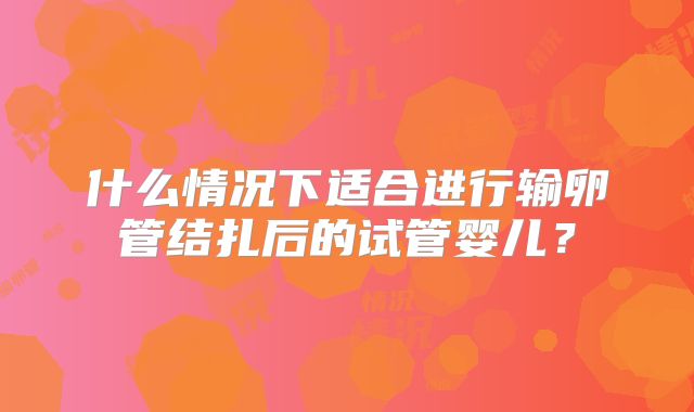 什么情况下适合进行输卵管结扎后的试管婴儿？