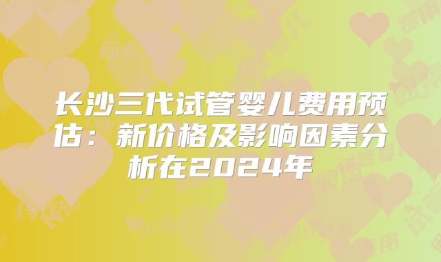 长沙三代试管婴儿费用预估:新价格及影响因素分析在2024年