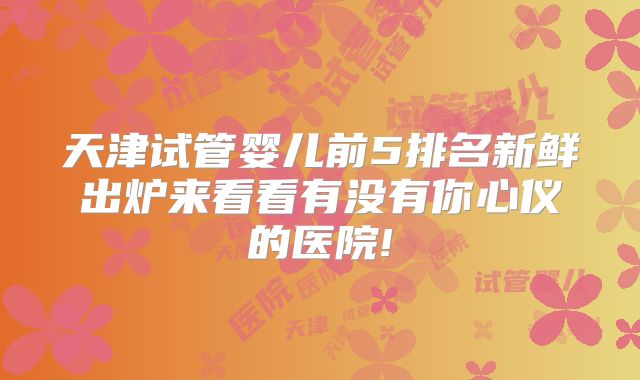 天津试管婴儿前5排名新鲜出炉来看看有没有你心仪的医院!