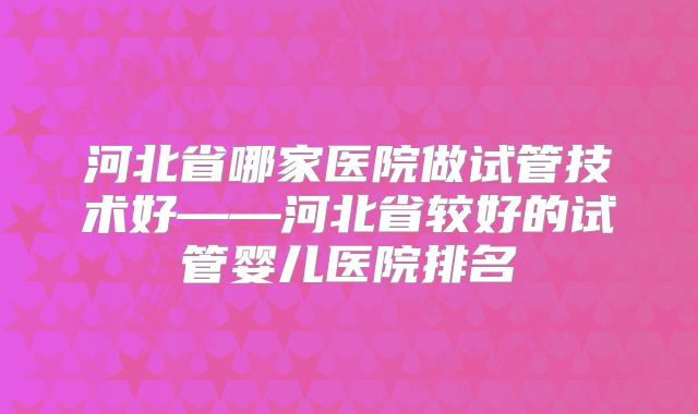 河北省哪家医院做试管技术好——河北省较好的试管婴儿医院排名