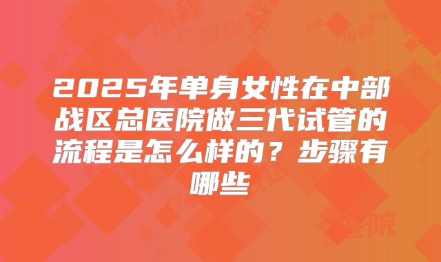 2025年单身女性在中部战区总医院做三代试管的流程是怎么样的?步骤有哪些