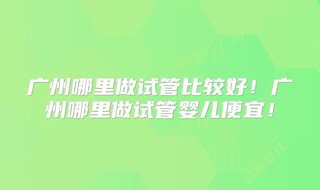 广州哪里做试管比较好！广州哪里做试管婴儿便宜！