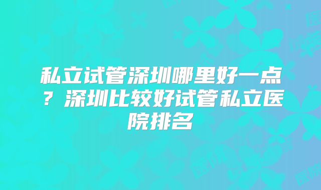私立试管深圳哪里好一点？深圳比较好试管私立医院排名