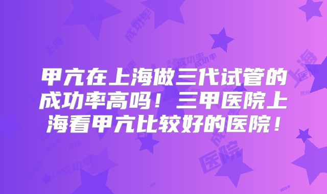 甲亢在上海做三代试管的成功率高吗！三甲医院上海看甲亢比较好的医院！
