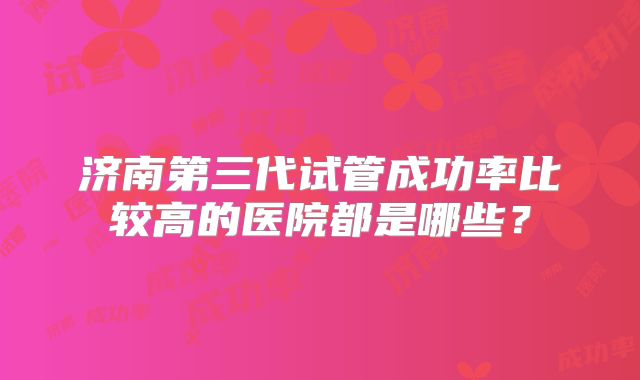 济南第三代试管成功率比较高的医院都是哪些?