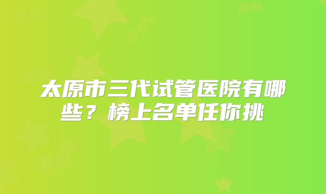 太原市三代试管医院有哪些?榜上名单任你挑